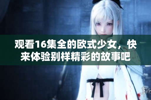 观看16集全的欧式少女，快来体验别样精彩的故事吧