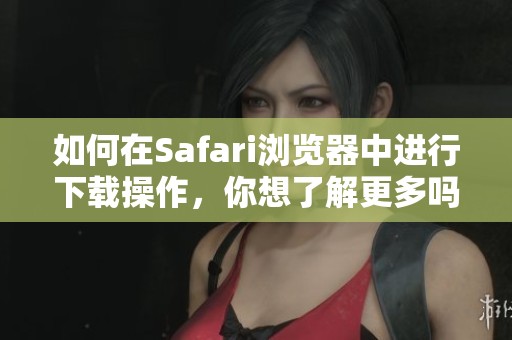 如何在Safari浏览器中进行下载操作，你想了解更多吗