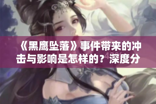 《黑鹰坠落》事件带来的冲击与影响是怎样的？深度分析这场惨烈的事故。