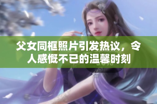 父女同框照片引发热议，令人感慨不已的温馨时刻