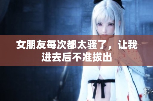 女朋友每次都太骚了，让我进去后不准拔出