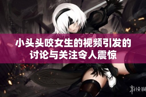 小头头咬女生的视频引发的讨论与关注令人震惊