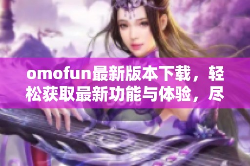 omofun最新版本下载，轻松获取最新功能与体验，尽在掌握中