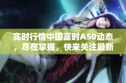 实时行情中国富时A50动态，尽在掌握，快来关注最新趋势分析