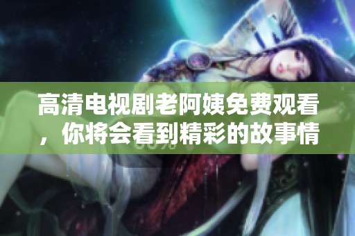 高清电视剧老阿姨免费观看，你将会看到精彩的故事情节与表演。