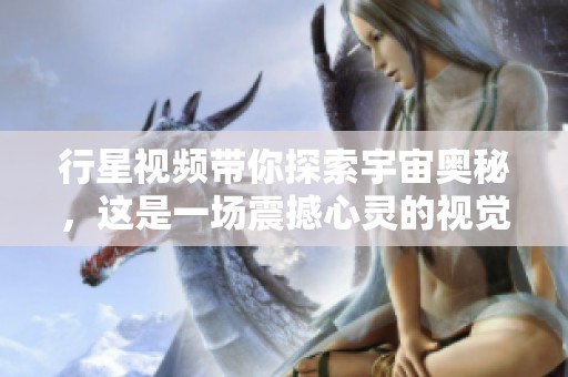 行星视频带你探索宇宙奥秘，这是一场震撼心灵的视觉之旅