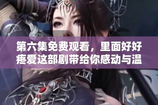 第六集免费观看，里面好好疼爱这部剧带给你感动与温暖