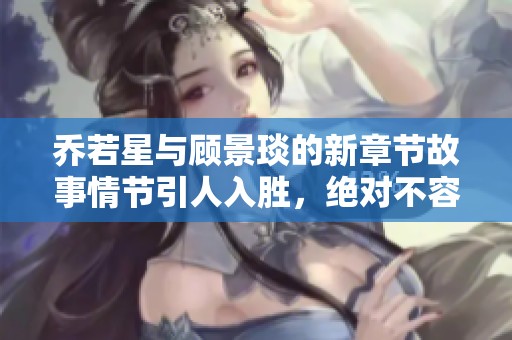 乔若星与顾景琰的新章节故事情节引人入胜，绝对不容错过