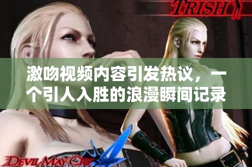 激吻视频内容引发热议，一个引人入胜的浪漫瞬间记录在案