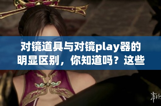 对镜道具与对镜play器的明显区别，你知道吗？这些细节需要明确区分！
