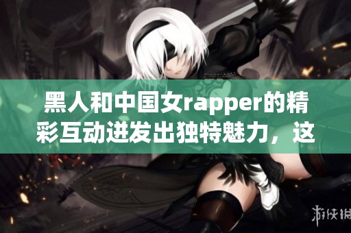 黑人和中国女rapper的精彩互动迸发出独特魅力，这种跨文化交流让人耳目一新