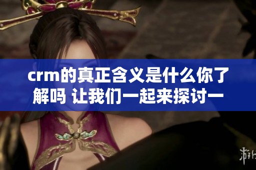 crm的真正含义是什么你了解吗 让我们一起来探讨一下吧