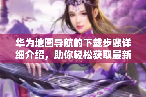 华为地图导航的下载步骤详细介绍，助你轻松获取最新版本