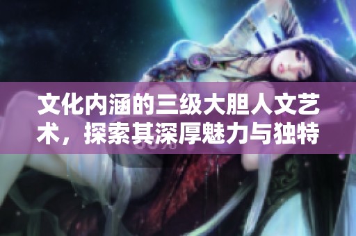 文化内涵的三级大胆人文艺术，探索其深厚魅力与独特视角