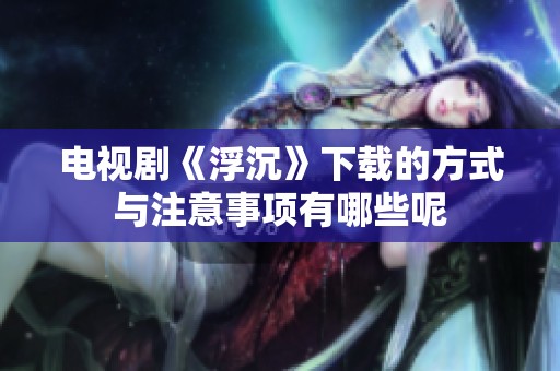 电视剧《浮沉》下载的方式与注意事项有哪些呢