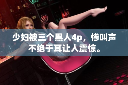 少妇被三个黑人4p，惨叫声不绝于耳让人震惊。