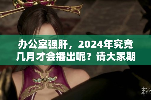 办公室强肝，2024年究竟几月才会播出呢？请大家期待！
