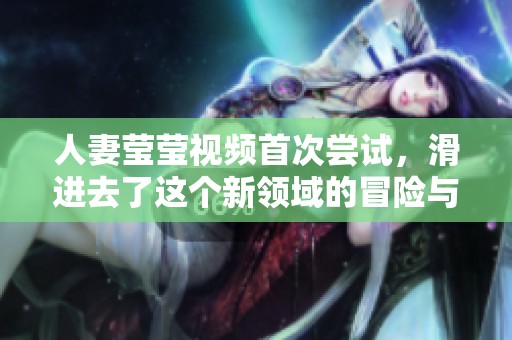 人妻莹莹视频首次尝试，滑进去了这个新领域的冒险与刺激