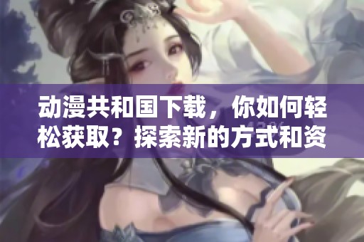 动漫共和国下载，你如何轻松获取？探索新的方式和资源，让你畅享动漫世界！