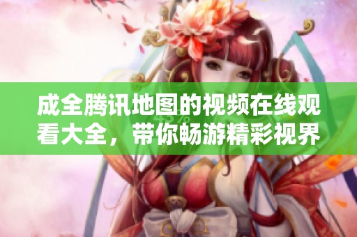 成全腾讯地图的视频在线观看大全，带你畅游精彩视界与地图探索之旅