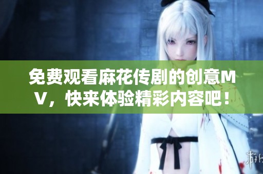 免费观看麻花传剧的创意MV，快来体验精彩内容吧！