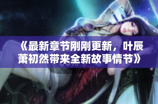 《最新章节刚刚更新，叶辰萧初然带来全新故事情节》