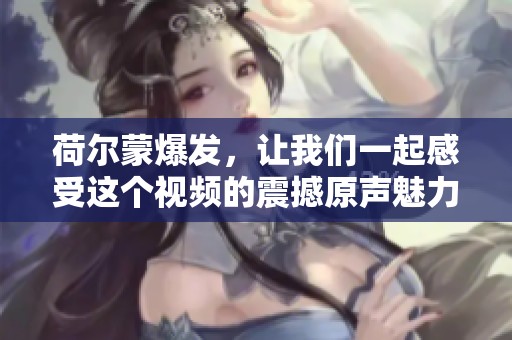 荷尔蒙爆发，让我们一起感受这个视频的震撼原声魅力吧！