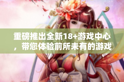 重磅推出全新18+游戏中心，带您体验前所未有的游戏乐趣