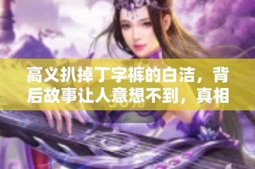 高义扒掉丁字裤的白洁，背后故事让人意想不到，真相令人震惊