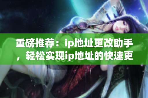 重磅推荐：ip地址更改助手，轻松实现ip地址的快速更改和管理技巧!