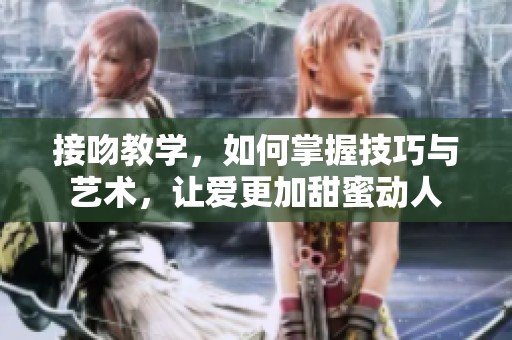 接吻教学，如何掌握技巧与艺术，让爱更加甜蜜动人