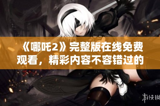 《哪吒2》完整版在线免费观看，精彩内容不容错过的动画影片