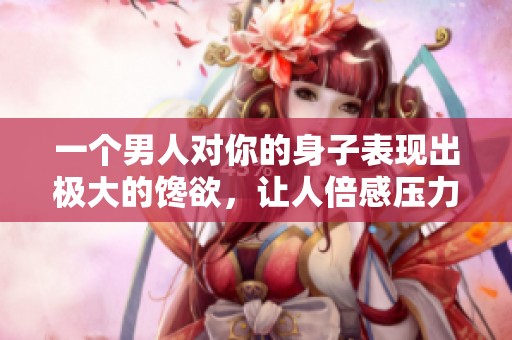 一个男人对你的身子表现出极大的馋欲，让人倍感压力与烦恼。