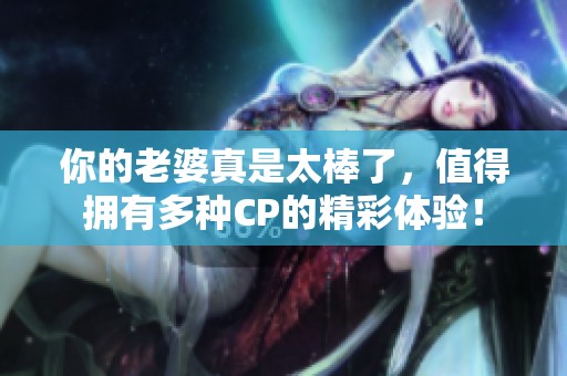 你的老婆真是太棒了，值得拥有多种CP的精彩体验！