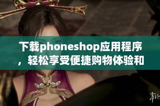 下载phoneshop应用程序，轻松享受便捷购物体验和优质服务
