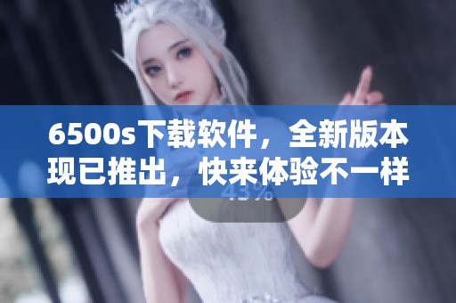 6500s下载软件，全新版本现已推出，快来体验不一样的使用感受！