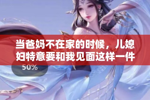 当爸妈不在家的时候，儿媳妇特意要和我见面这样一件事