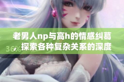 老男人np与高h的情感纠葛，探索各种复杂关系的深度与魅力