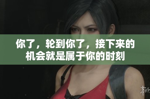 你了，轮到你了，接下来的机会就是属于你的时刻