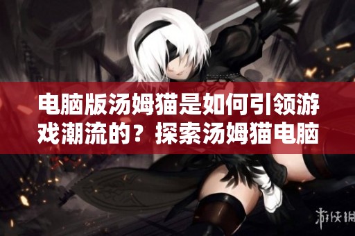 电脑版汤姆猫是如何引领游戏潮流的？探索汤姆猫电脑版的乐趣与魅力