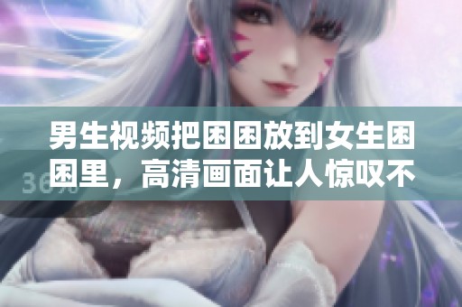男生视频把困困放到女生困困里，高清画面让人惊叹不已