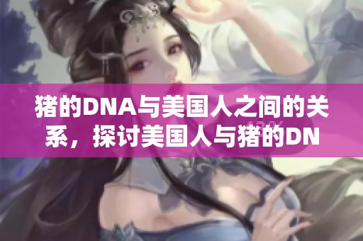 猪的DNA与美国人之间的关系，探讨美国人与猪的DNA差异与相似之处。