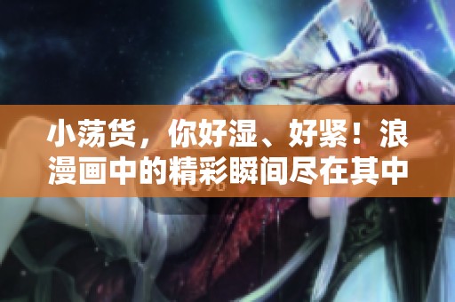 小荡货，你好湿、好紧！浪漫画中的精彩瞬间尽在其中