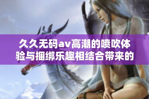 ******高潮的喷吹体验与捆绑乐趣相结合带来的独特感受