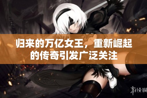 归来的万亿女王，重新崛起的传奇引发广泛关注