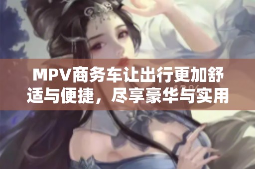 MPV商务车让出行更加舒适与便捷，尽享豪华与实用的完美结合