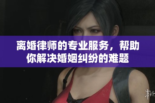 离婚律师的专业服务，帮助你解决婚姻纠纷的难题