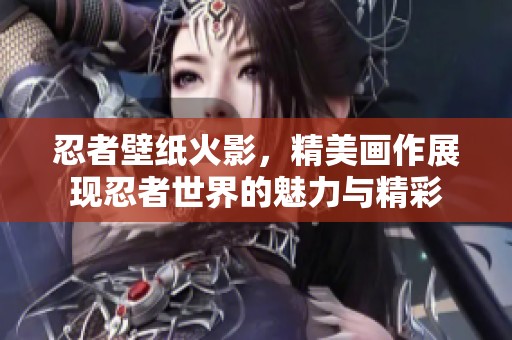 忍者壁纸火影，精美画作展现忍者世界的魅力与精彩