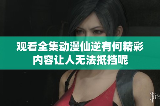 观看全集动漫仙逆有何精彩内容让人无法抵挡呢