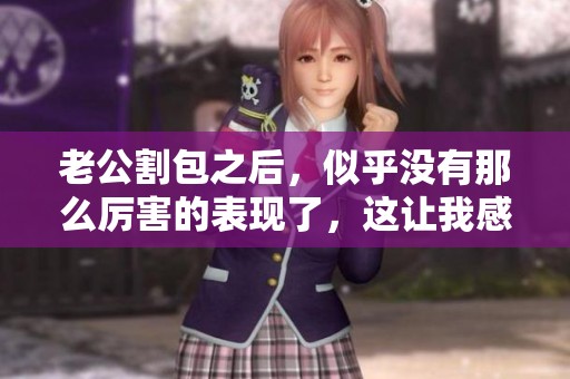 老公割包之后，似乎没有那么厉害的表现了，这让我感到有些惊讶。